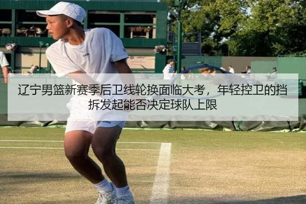 辽宁男篮新赛季后卫线轮换面临大考，年轻控卫的挡拆发起能否决定球队上限