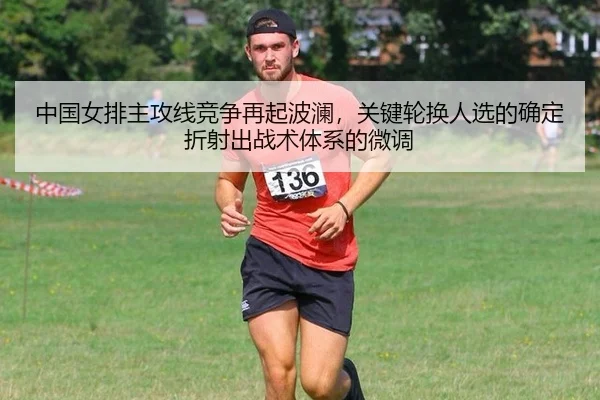 中国女排主攻线竞争再起波澜，关键轮换人选的确定折射出战术体系的微调