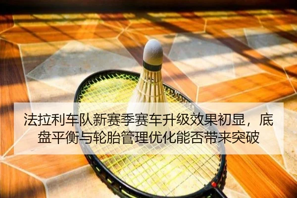 法拉利车队新赛季赛车升级效果初显，底盘平衡与轮胎管理优化能否带来突破