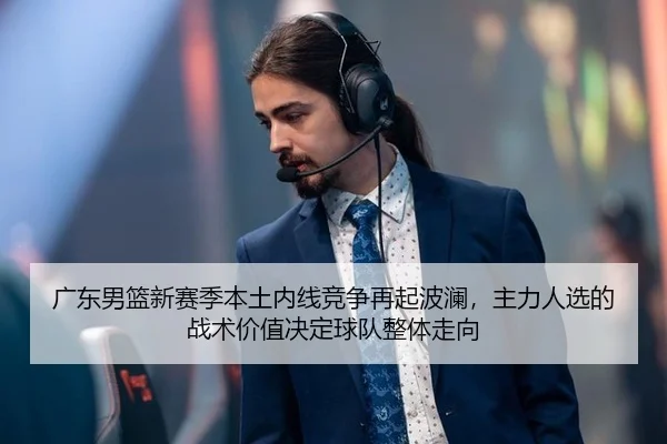 广东男篮新赛季本土内线竞争再起波澜，主力人选的战术价值决定球队整体走向